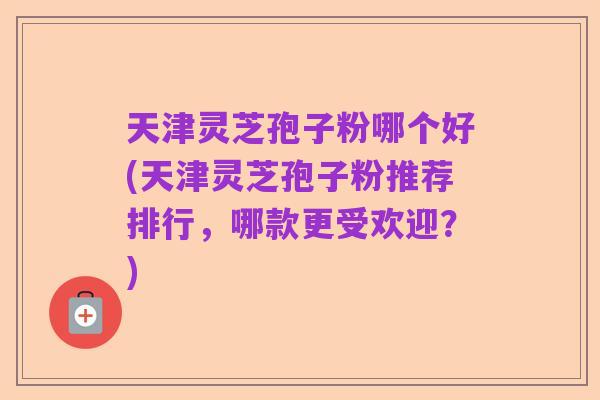 天津灵芝孢子粉哪个好(天津灵芝孢子粉推荐排行,哪款更受欢迎?)