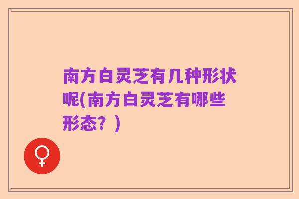 南方白灵芝有几种形状呢(南方白灵芝有哪些形态？)