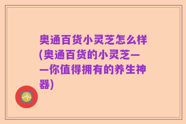 奥通百货小灵芝怎么样(奥通百货的小灵芝——你值得拥有的养生神器)