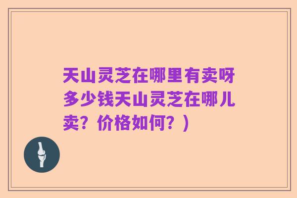 天山灵芝在哪里有卖呀多少钱天山灵芝在哪儿卖?价格如何?)