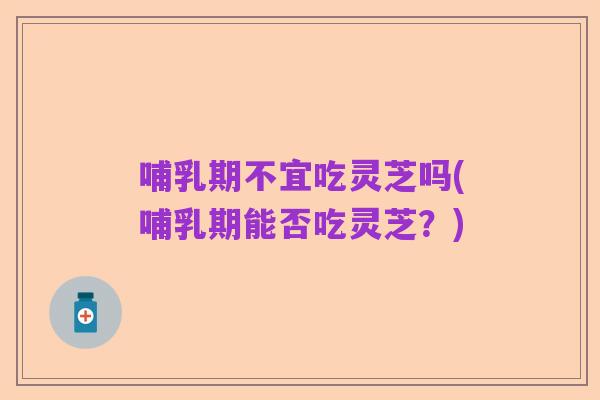 哺乳期不宜吃灵芝吗(哺乳期能否吃灵芝?)