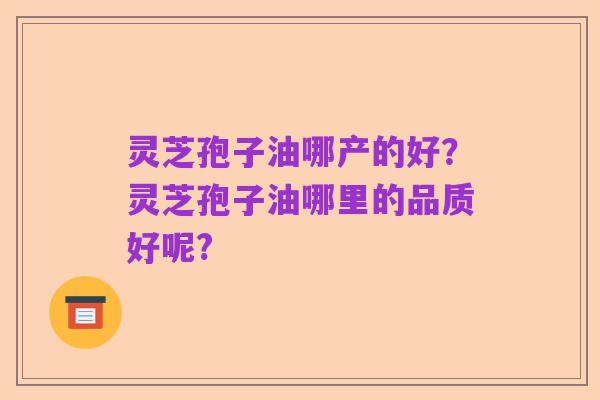 灵芝孢子油哪产的好?灵芝孢子油哪里的品质好呢?