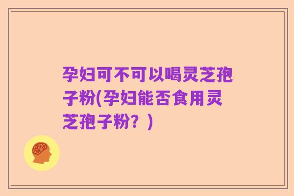 孕妇可不可以喝灵芝孢子粉(孕妇能否食用灵芝孢子粉?)