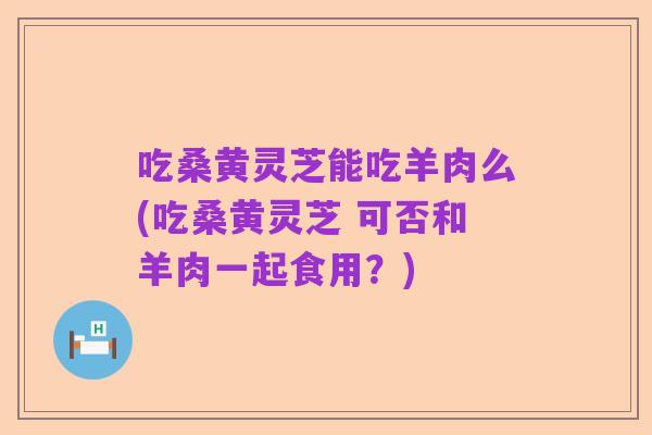 吃桑黄灵芝能吃羊肉么(吃桑黄灵芝 可否和羊肉一起食用?)