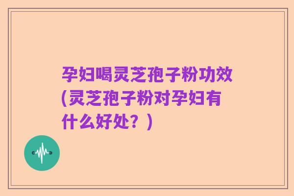 孕妇喝灵芝孢子粉功效(灵芝孢子粉对孕妇有什么好处？)