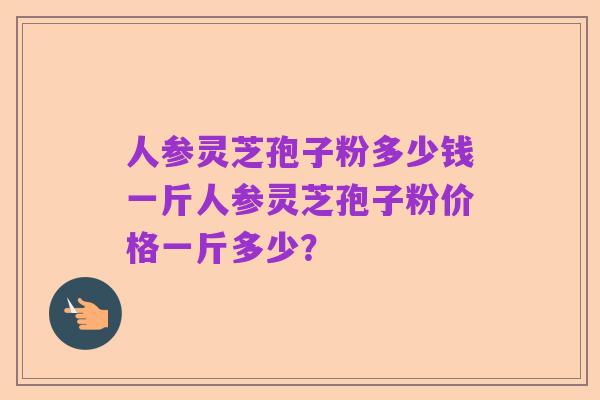 人参灵芝孢子粉多少钱一斤人参灵芝孢子粉价格一斤多少？