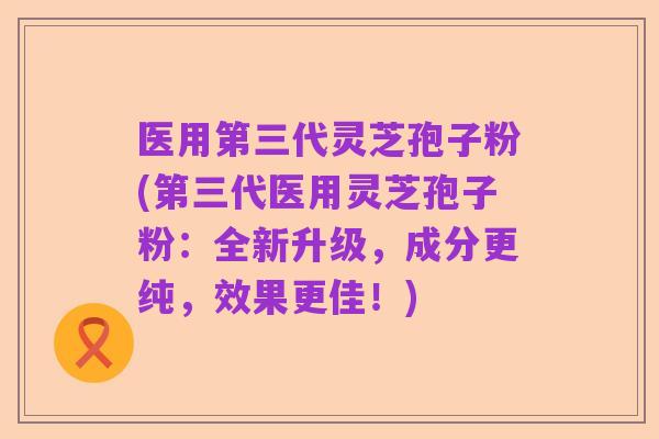 医用第三代灵芝孢子粉(第三代医用灵芝孢子粉:全新升级,成分更纯,效果更佳!)