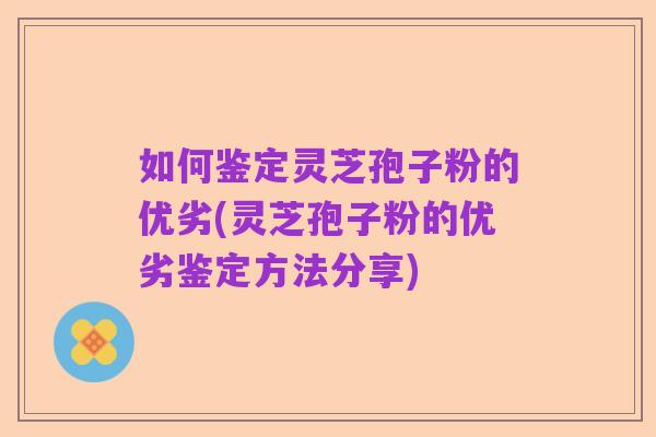 如何鉴定灵芝孢子粉的优劣(灵芝孢子粉的优劣鉴定方法分享)