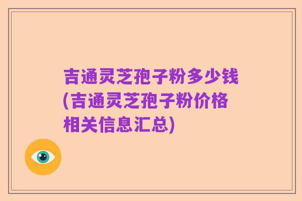 吉通灵芝孢子粉多少钱(吉通灵芝孢子粉价格相关信息汇总)