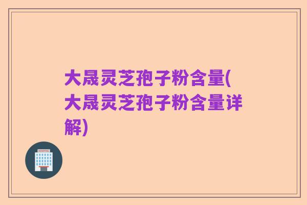 大晟灵芝孢子粉含量(大晟灵芝孢子粉含量详解)