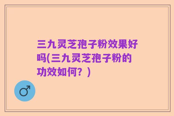 三九灵芝孢子粉效果好吗(三九灵芝孢子粉的功效如何?)