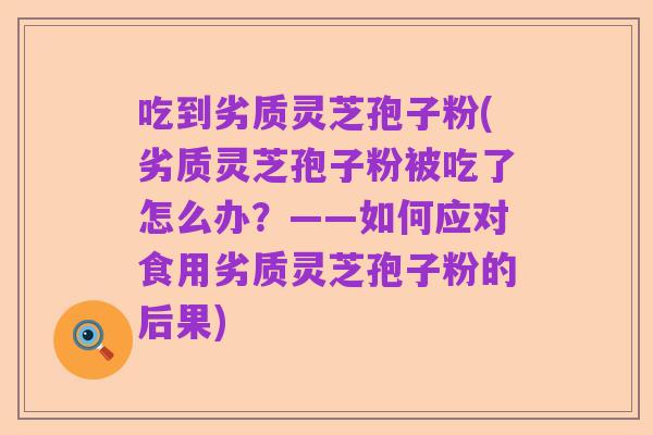 吃到劣质灵芝孢子粉(劣质灵芝孢子粉被吃了怎么办?——如何应对食用劣质灵芝孢子粉的后果)