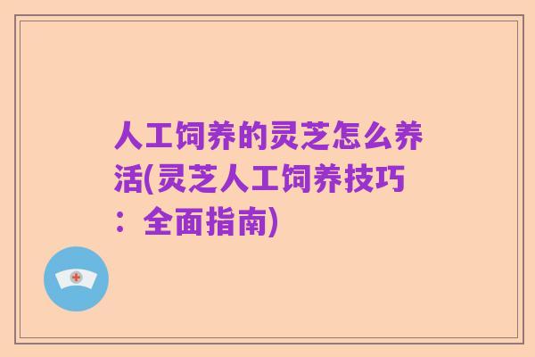 人工饲养的灵芝怎么养活(灵芝人工饲养技巧：全面指南)