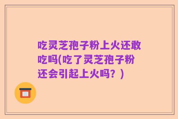 吃灵芝孢子粉上火还敢吃吗(吃了灵芝孢子粉还会引起上火吗？)