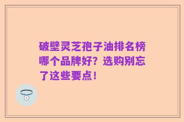 破壁灵芝孢子油排名榜哪个品牌好?选购别忘了这些要点!