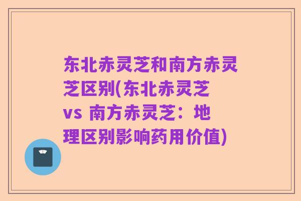 东北赤灵芝和南方赤灵芝区别(东北赤灵芝 vs 南方赤灵芝：地理区别影响药用价值)