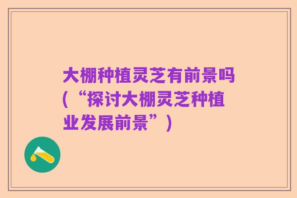 大棚种植灵芝有前景吗(“探讨大棚灵芝种植业发展前景”)