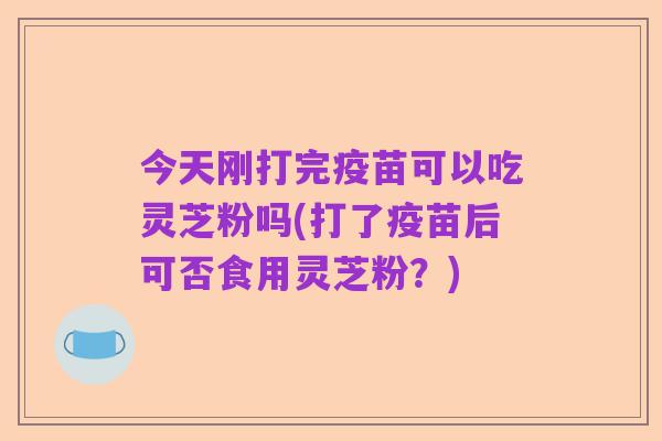 今天刚打完疫苗可以吃灵芝粉吗(打了疫苗后可否食用灵芝粉?)