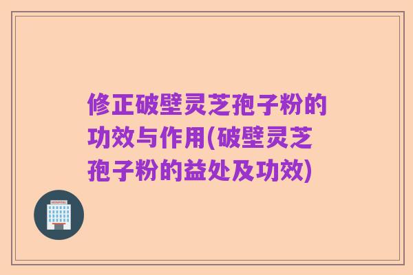 修正破壁灵芝孢子粉的功效与作用(破壁灵芝孢子粉的益处及功效)