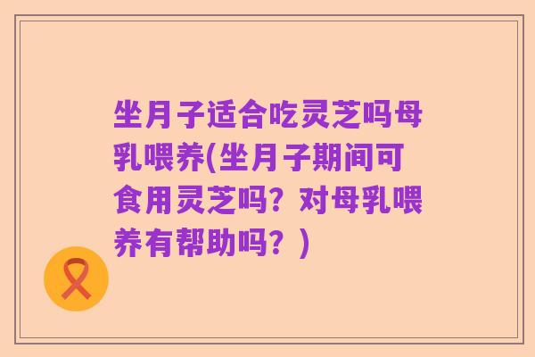 坐月子适合吃灵芝吗母乳喂养(坐月子期间可食用灵芝吗？对母乳喂养有帮助吗？)