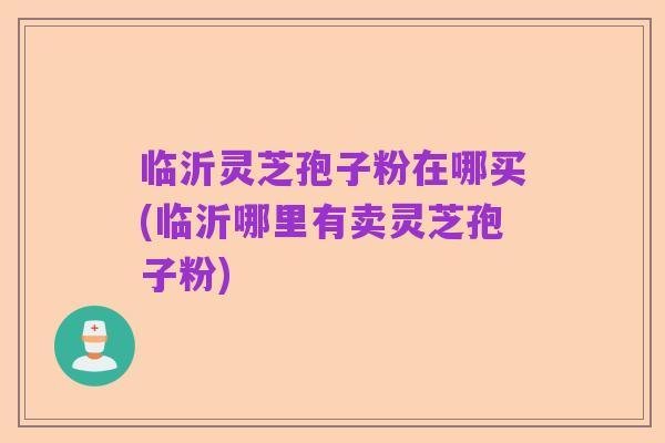 临沂灵芝孢子粉在哪买(临沂哪里有卖灵芝孢子粉)