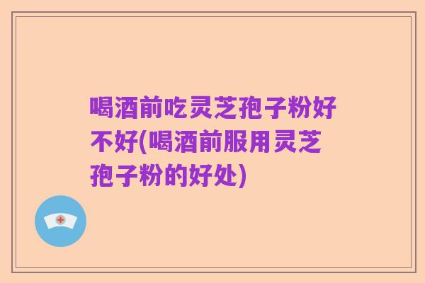 喝酒前吃灵芝孢子粉好不好(喝酒前服用灵芝孢子粉的好处)