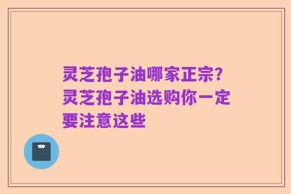 灵芝孢子油哪家正宗？灵芝孢子油选购你一定要注意这些