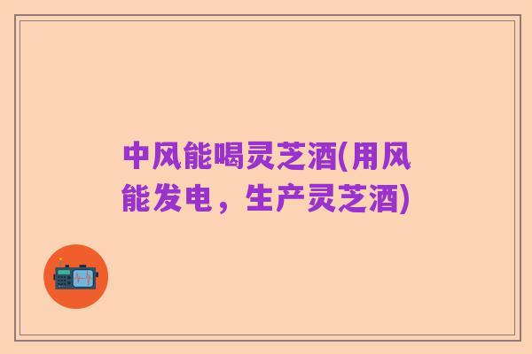 中风能喝灵芝酒(用风能发电，生产灵芝酒)