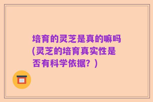 培育的灵芝是真的嘛吗(灵芝的培育真实性是否有科学依据?)