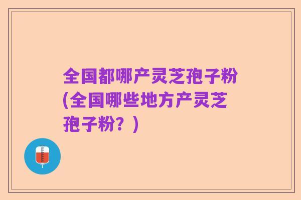 全国都哪产灵芝孢子粉(全国哪些地方产灵芝孢子粉？)