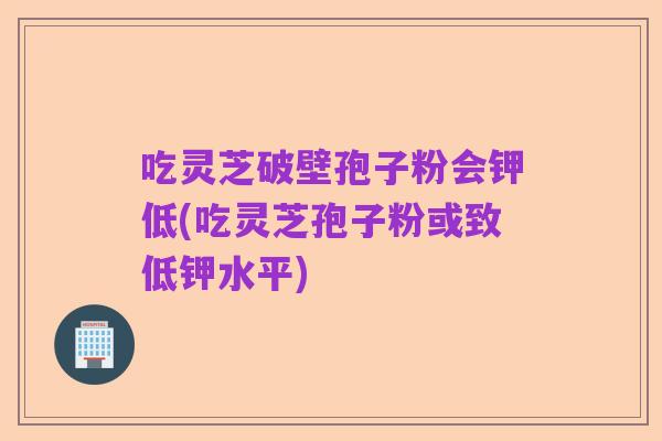 吃灵芝破壁孢子粉会钾低(吃灵芝孢子粉或致低钾水平)