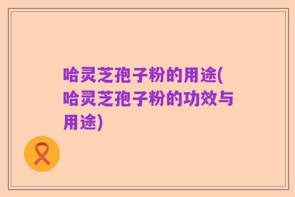 哈灵芝孢子粉的用途(哈灵芝孢子粉的功效与用途)