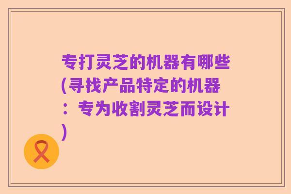 专打灵芝的机器有哪些(寻找产品特定的机器:专为收割灵芝而设计)