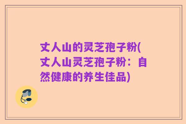 丈人山的灵芝孢子粉(丈人山灵芝孢子粉:自然健康的养生佳品)