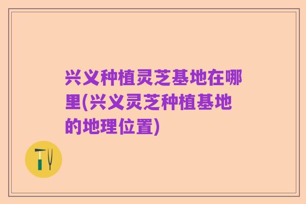 兴义种植灵芝基地在哪里(兴义灵芝种植基地的地理位置)