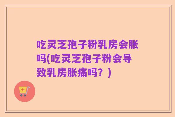 吃灵芝孢子粉乳房会胀吗(吃灵芝孢子粉会导致乳房胀痛吗?)