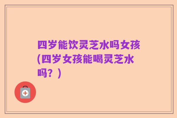 四岁能饮灵芝水吗女孩(四岁女孩能喝灵芝水吗？)