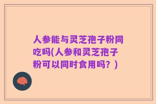 人参能与灵芝孢子粉同吃吗(人参和灵芝孢子粉可以同时食用吗？)