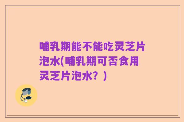哺乳期能不能吃灵芝片泡水(哺乳期可否食用灵芝片泡水?)