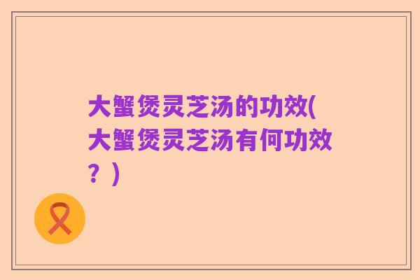 大蟹煲灵芝汤的功效(大蟹煲灵芝汤有何功效?)
