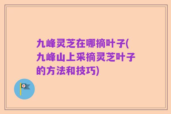 九峰灵芝在哪摘叶子(九峰山上采摘灵芝叶子的方法和技巧)