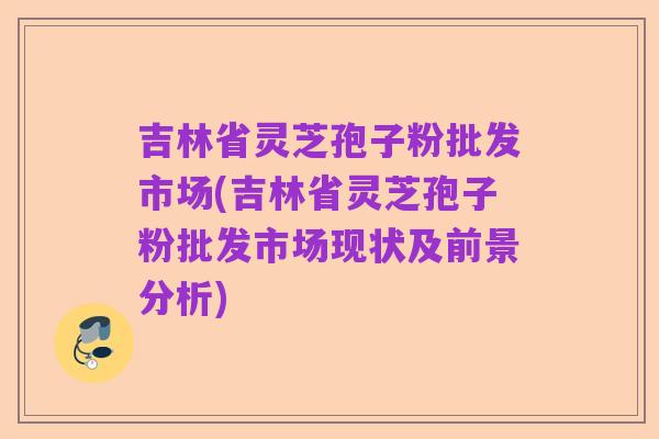 吉林省灵芝孢子粉批发市场(吉林省灵芝孢子粉批发市场现状及前景分析)