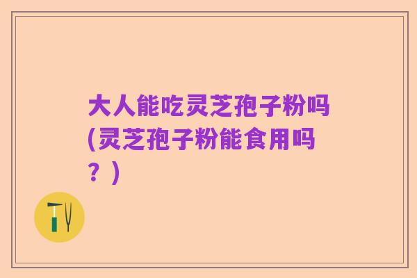 大人能吃灵芝孢子粉吗(灵芝孢子粉能食用吗?)