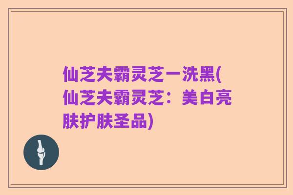 仙芝夫霸灵芝一洗黑(仙芝夫霸灵芝:美白亮肤护肤圣品)