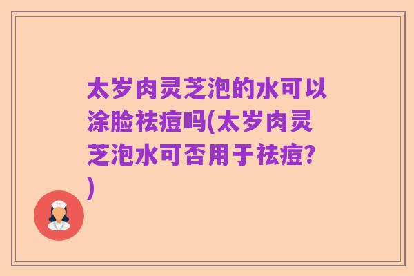 太岁肉灵芝泡的水可以涂脸祛痘吗(太岁肉灵芝泡水可否用于祛痘？)