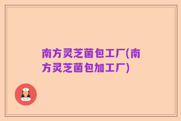 南方灵芝菌包工厂(南方灵芝菌包加工厂)