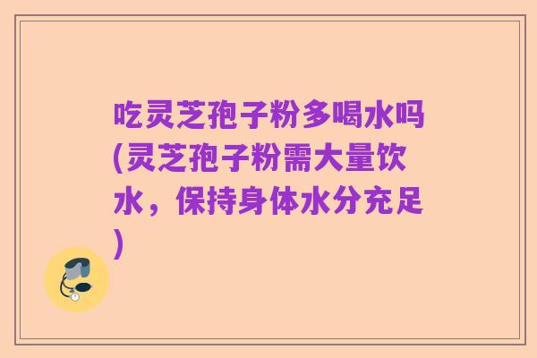 吃灵芝孢子粉多喝水吗(灵芝孢子粉需大量饮水,保持身体水分充足)