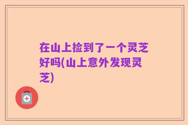 在山上捡到了一个灵芝好吗(山上意外发现灵芝)