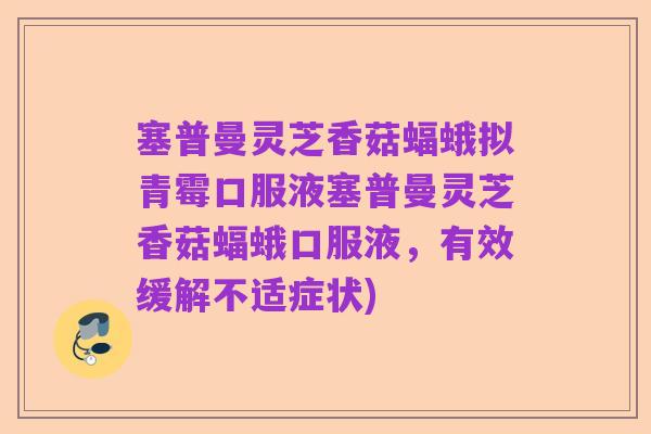 塞普曼灵芝香菇蝠蛾拟青霉口服液塞普曼灵芝香菇蝠蛾口服液,有效缓解不适症状)
