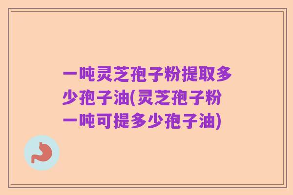 一吨灵芝孢子粉提取多少孢子油(灵芝孢子粉一吨可提多少孢子油)